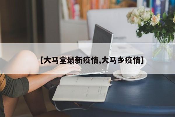 【大马堂最新疫情,大马乡疫情】