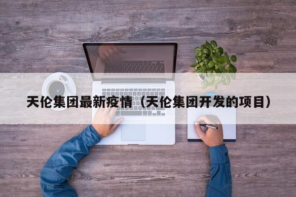 天伦集团最新疫情（天伦集团开发的项目）