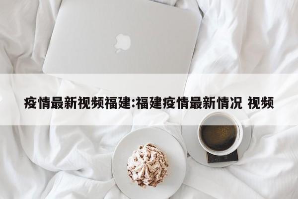 疫情最新视频福建:福建疫情最新情况 视频