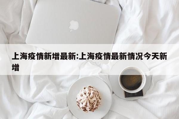 上海疫情新增最新:上海疫情最新情况今天新增