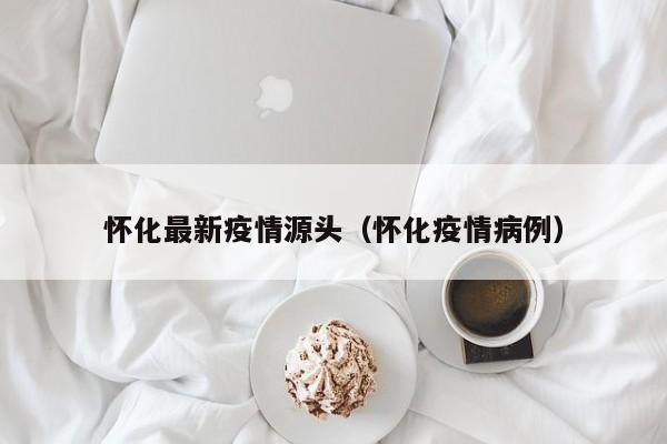 怀化最新疫情源头（怀化疫情病例）