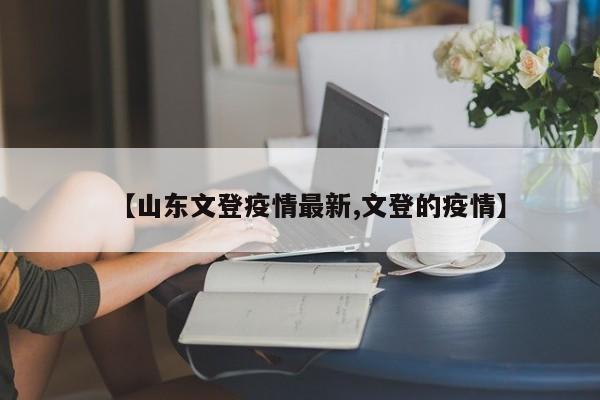 【山东文登疫情最新,文登的疫情】