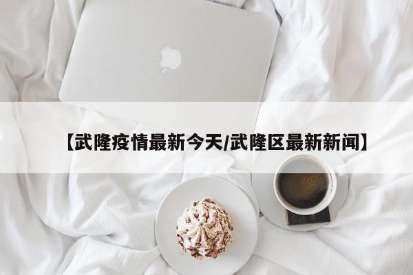 【武隆疫情最新今天/武隆区最新新闻】