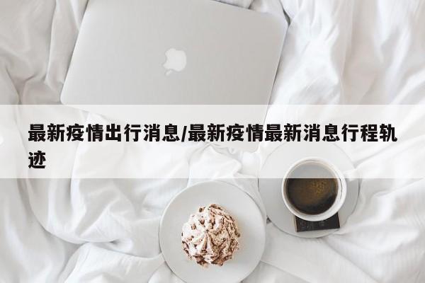 最新疫情出行消息/最新疫情最新消息行程轨迹