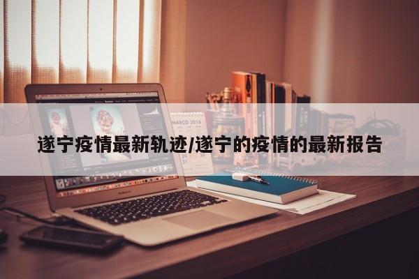 遂宁疫情最新轨迹/遂宁的疫情的最新报告