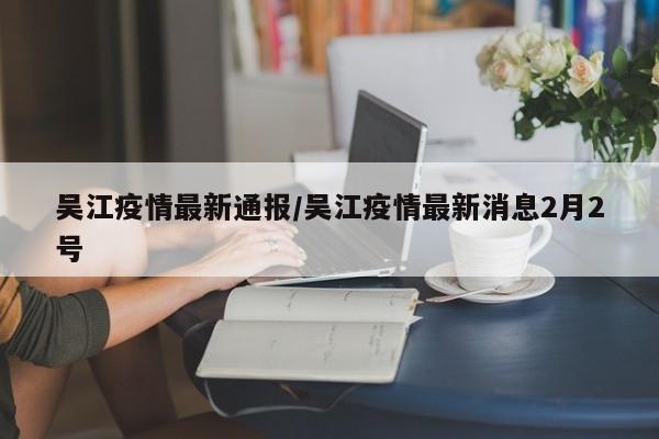 吴江疫情最新通报/吴江疫情最新消息2月2号