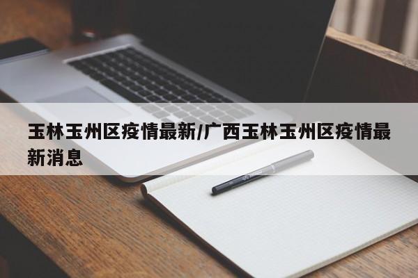 玉林玉州区疫情最新/广西玉林玉州区疫情最新消息