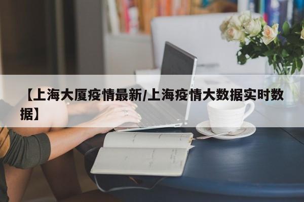 【上海大厦疫情最新/上海疫情大数据实时数据】