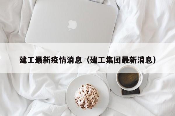 建工最新疫情消息（建工集团最新消息）