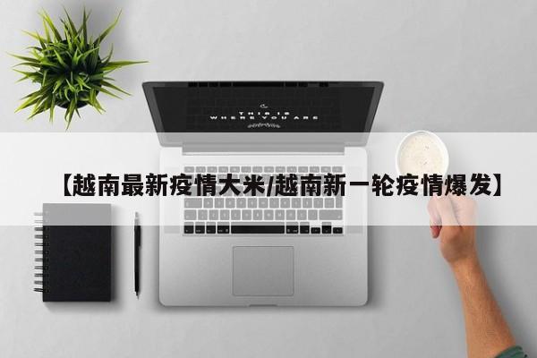 【越南最新疫情大米/越南新一轮疫情爆发】
