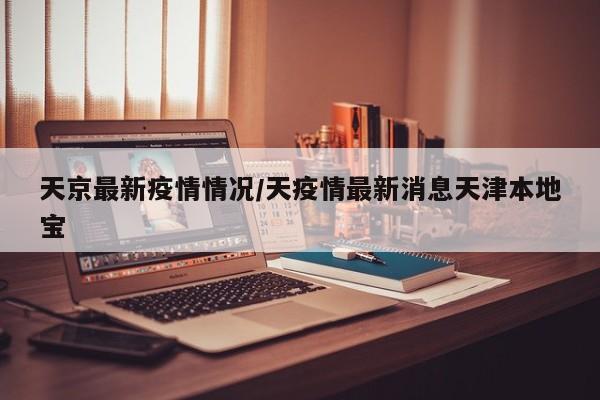 天京最新疫情情况/天疫情最新消息天津本地宝