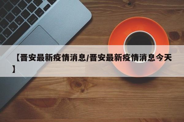 【晋安最新疫情消息/晋安最新疫情消息今天】