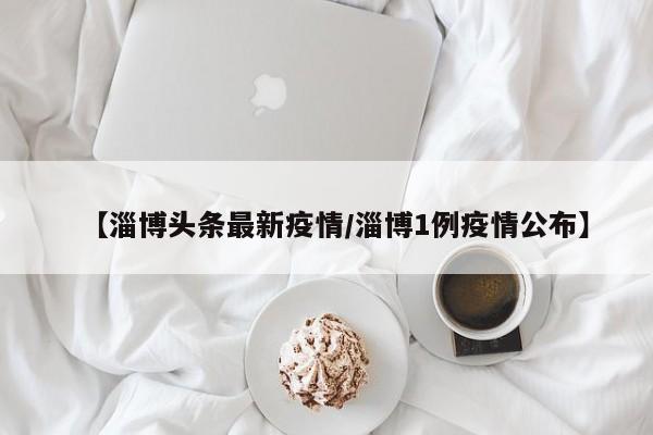 【淄博头条最新疫情/淄博1例疫情公布】