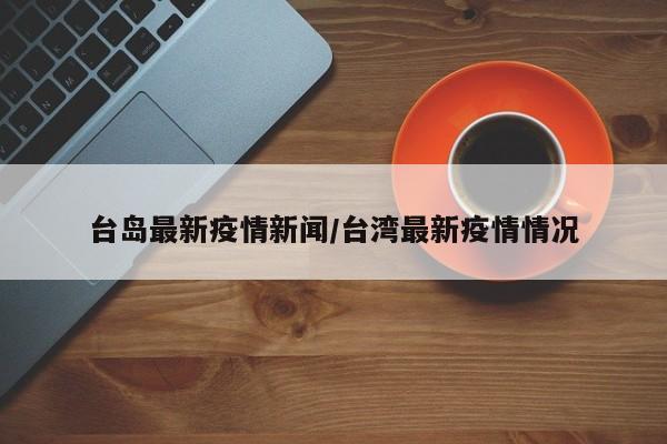 台岛最新疫情新闻/台湾最新疫情情况