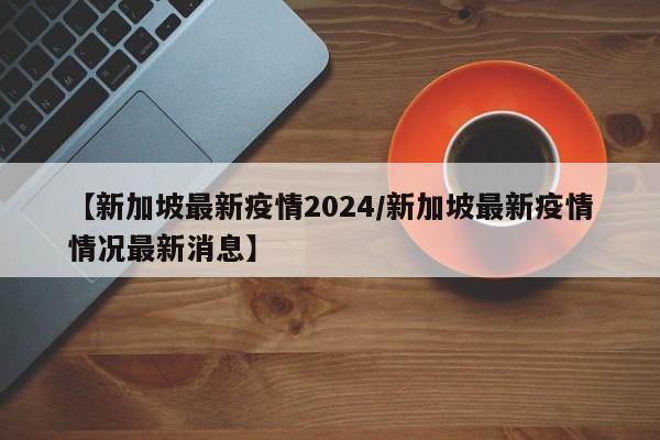 【新加坡最新疫情2024/新加坡最新疫情情况最新消息】