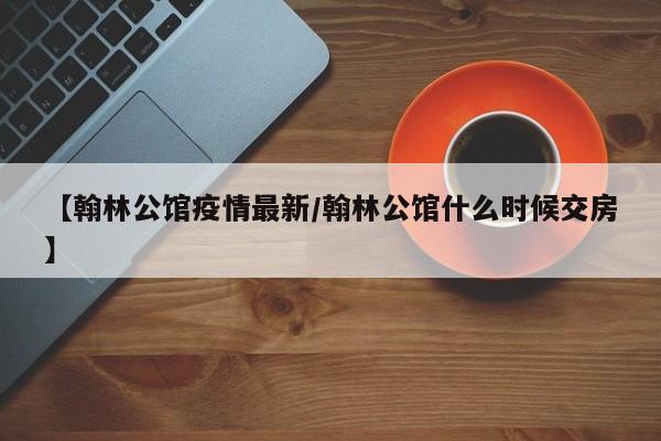 【翰林公馆疫情最新/翰林公馆什么时候交房】