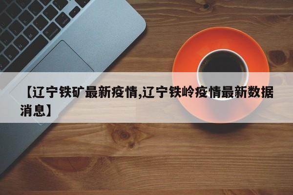 【辽宁铁矿最新疫情,辽宁铁岭疫情最新数据消息】